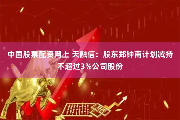 中国股票配资网上 天融信：股东郑钟南计划减持不超过3%公司股份