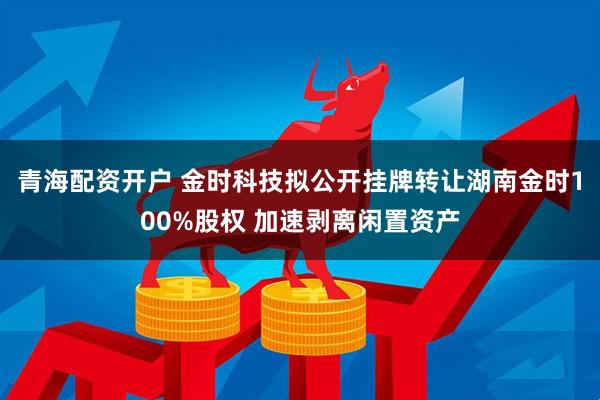 青海配资开户 金时科技拟公开挂牌转让湖南金时100%股权 加速剥离闲置资产