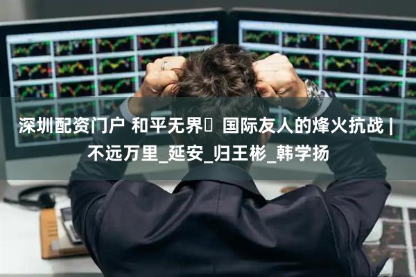 深圳配资门户 和平无界・国际友人的烽火抗战 | 不远万里_延安_归王彬_韩学扬