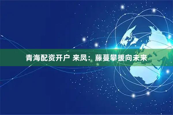青海配资开户 来凤：藤蔓攀援向未来