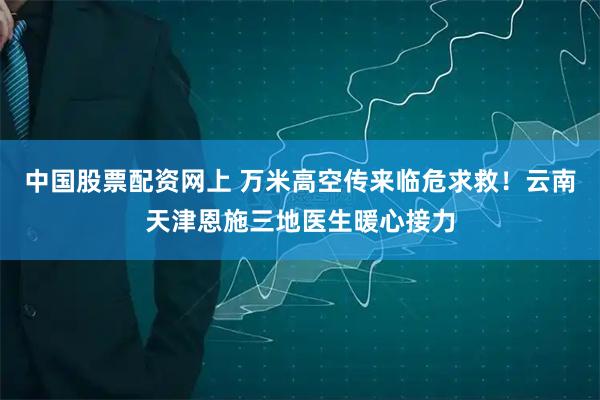 中国股票配资网上 万米高空传来临危求救！云南天津恩施三地医生暖心接力